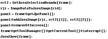 rct2 = GetAreaSelectionBounds[frame] ; rji = ImageDataToJavaImage[rid] ; panel = frame @ getJp ... removeOffscreen[] ; frame @ getToolManager[] @ getCurrentTool[] @ interrupt[] ; JavaShow[frame] ; 