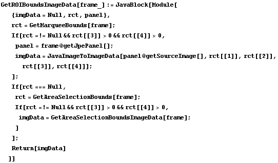 GetROIBoundsImageData[frame_] := JavaBlock[Module[ {imgData = Null, rct, panel},  rct = GetMar ... mp; rct[[4]] > 0,  imgData = GetAreaSelectionBoundsImageData[frame] ; ] ] ;  Return[imgData] ]]