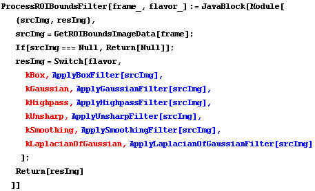 ProcessROIBoundsFilter[frame_, flavor_] := JavaBlock[Module[ {srcImg, resImg},  srcImg = GetRO ... er[srcImg] ,  kLaplacianOfGaussian , ApplyLaplacianOfGaussianFilter[srcImg] ] ;  Return[resImg] ]]