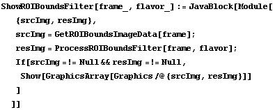 ShowROIBoundsFilter[frame_, flavor_] := JavaBlock[Module[ {srcImg, resImg},  srcImg = GetROIBo ... rcImg =!= Null && resImg =!= Null,  Show[GraphicsArray[Graphics /@ {srcImg, resImg}]] ] ]]