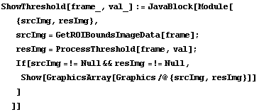 ShowThreshold[frame_, val_] := JavaBlock[Module[ {srcImg, resImg},  srcImg = GetROIBoundsImage ... rcImg =!= Null && resImg =!= Null,  Show[GraphicsArray[Graphics /@ {srcImg, resImg}]] ] ]]