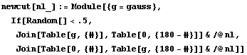 newcut[nl_] := Module[{g = gauss},  If[Random[] < .5,  Join[Table[g, {#}], Table[0, {180 - #}]] & /@ nl,  Join[Table[0, {#}], Table[g, {180 - #}]] & /@ nl]]